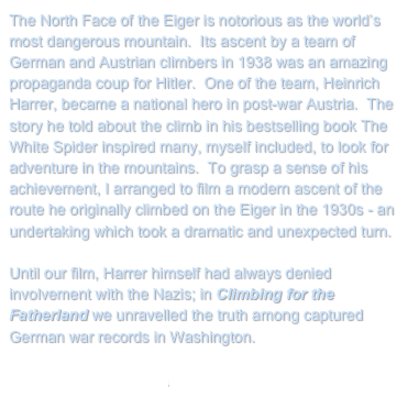 The North Face of the Eiger is notorious as the world’s most dangerous mountain.  Its ascent by a team of German and Austrian climbers in 1938 was an amazing propaganda coup for Hitler.  One of the team, Heinrich Harrer, became a national hero in post-war Austria.  The story he told about the climb in his bestselling book The White Spider inspired many, myself included, to look for adventure in the mountains.  To grasp a sense of his achievement, I arranged to film a modern ascent of the route he originally climbed on the Eiger in the 1930s - an undertaking which took a dramatic and unexpected turn.

Until our film, Harrer himself had always denied involvement with the Nazis; in Climbing for the Fatherland we unravelled the truth among captured German war records in Washington.

Return to My Projects