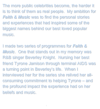 The more public celebrities become, the harder it is to think of them as real people.  My ambition for Faith & Music was to find the personal stories and experiences that had inspired some of the biggest names behind our best loved popular music.

I made two series of programmes for Faith & Music.  One that stands out in my memory was R&B singer Beverley Knight.  Nursing her best friend Tyrone Jamison through terminal AIDS was a turning point in Beverley’s life.  When I interviewed her for the series she relived her all-consuming commitment to helping Tyrone – and the profound impact the experience had on her beliefs and music.
 
Return to My Projects