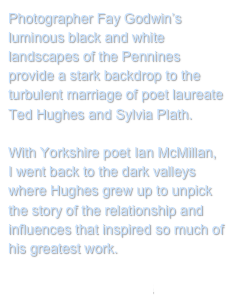 Photographer Fay Godwin’s luminous black and white landscapes of the Pennines provide a stark backdrop to the turbulent marriage of poet laureate Ted Hughes and Sylvia Plath.

With Yorkshire poet Ian McMillan, I went back to the dark valleys where Hughes grew up to unpick the story of the relationship and influences that inspired so much of his greatest work.

Return to My Projects