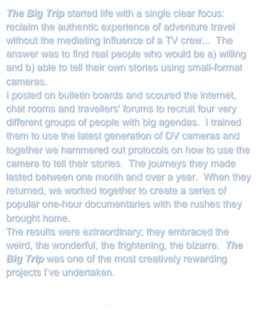 The Big Trip started life with a single clear focus: reclaim the authentic experience of adventure travel without the mediating influence of a TV crew...  The answer was to find real people who would be a) willing and b) able to tell their own stories using small-format cameras.
I posted on bulletin boards and scoured the internet, chat rooms and travellers' forums to recruit four very different groups of people with big agendas.  I trained them to use the latest generation of DV cameras and together we hammered out protocols on how to use the camera to tell their stories.  The journeys they made lasted between one month and over a year.  When they returned, we worked together to create a series of popular one-hour documentaries with the rushes they brought home.
The results were extraordinary; they embraced the weird, the wonderful, the frightening, the bizarre.  The Big Trip was one of the most creatively rewarding projects I’ve undertaken.

Return to My Projects